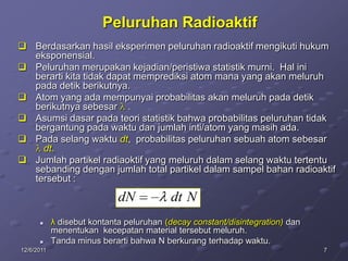 Peluruhan Radioaktif
 Berdasarkan hasil eksperimen peluruhan radioaktif mengikuti hukum
  eksponensial.
 Peluruhan merupakan kejadian/peristiwa statistik murni. Hal ini
  berarti kita tidak dapat memprediksi atom mana yang akan meluruh
  pada detik berikutnya.
 Atom yang ada mempunyai probabilitas akan meluruh pada detik
  berikutnya sebesar .
 Asumsi dasar pada teori statistik bahwa probabilitas peluruhan tidak
  bergantung pada waktu dan jumlah inti/atom yang masih ada.
 Pada selang waktu dt, probabilitas peluruhan sebuah atom sebesar
    dt.
 Jumlah partikel radiaoktif yang meluruh dalam selang waktu tertentu
  sebanding dengan jumlah total partikel dalam sampel bahan radioaktif
  tersebut :

                             dN           dt N
           λ disebut kontanta peluruhan (decay constant/disintegration) dan
            menentukan kecepatan material tersebut meluruh.
           Tanda minus berarti bahwa N berkurang terhadap waktu.
12/6/2011                                                                      7
 