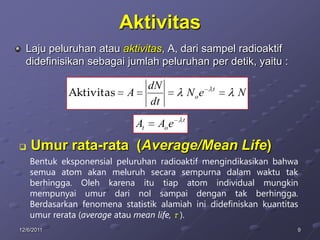 Aktivitas
  Laju peluruhan atau aktivitas, A, dari sampel radioaktif
  didefinisikan sebagai jumlah peluruhan per detik, yaitu :

                                    dN                t
             Aktivitas     A                    Noe       N
                                    dt
                                            t
                               At    Ao e

   Umur rata-rata (Average/Mean Life)
    Bentuk eksponensial peluruhan radioaktif mengindikasikan bahwa
    semua atom akan meluruh secara sempurna dalam waktu tak
    berhingga. Oleh karena itu tiap atom individual mungkin
    mempunyai umur dari nol sampai dengan tak berhingga.
    Berdasarkan fenomena statistik alamiah ini didefiniskan kuantitas
    umur rerata (average atau mean life, ).
12/6/2011                                                           9
 