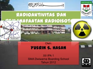 Radioaktivitas dan
Pemanafaatan Radioisotop



                  Oleh:
        Yusrin S. Hasan
                XII IPA 1
       SMA Dwiwarna Boarding School
               Tahun 2012
 