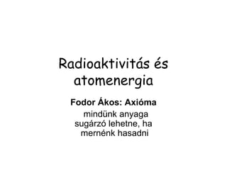 Radioaktivitás és
atomenergia
Fodor Ákos: Axióma
mindünk anyaga
sugárzó lehetne, ha
mernénk hasadni
 