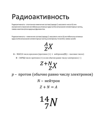 Радиоактивность
Радиоактивность- спонтанное изменение состава(заряда Z,массового числа A) или
внутреннегостроениянестабильныхатомных ядерпутёмиспусканияэлементарных частиц,
гамма-квантови/илиядерных фрагментов.
Радиоактивность– изменение состава(заряда Z, массового числа A) нестабильных атомных
ядерпутёмиспусканияэлементарных частиц (электронов,Гелия4/2, гамма лучей)
𝑋
𝑍
𝐴
𝐀 – МАССА число нуклонов (протонов (+) + нейтронов(𝟎)) – массовое число)
𝐙 – ЗАРЯД число протонов (+) и оно обычно равно числу электронов (−)
𝑋
𝑍
𝑍+𝑁
𝑝 – протон (обычно равно числу электронов)
𝑁 – нейтрон
𝑍 + 𝑁 = 𝐴
𝑁
7
14
 