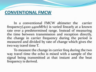CONVENTIONAL FMCW
In a conventional FMCW altimeter the carrier
frequency(4200-4400MHz) is varied linearly at a known
rate over a predetermined range. Instead of measuring
the time between transmission and reception directly,
the change in carrier frequency during the period is
measured and divided by rate of change which gives the
two way travel time T.
To measure the change in carrier freq during the two
way travel time the echo is mixed with a sample of the
signal being transmitted at that instant and the beat
frequency is derived.
 