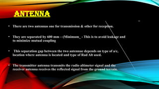 10
ANTENNA
• There are two antennas one for transmission & other for reception.
• They are separated by 600 mm – (Minimum_ - This is to avoid leakage and
to minimize mutual coupling
• This separation gap between the two antennae depends on type of a/c,
location where antenna is located and type of Rad Alt used.
• The transmitter antenna transmits the radio altimeter signal and the
receiver antenna receives the reflected signal from the ground terrain.
 