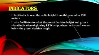 INDICATORS
• It facilitates to read the radio height from the ground to 1500
meters.
• It also facilitates to select the preset decision height and gives a
visual indication of glowing LED lamp, when the aircraft comes
below the preset decision height.
 