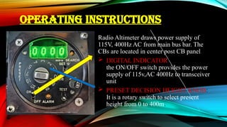OPERATING INSTRUCTIONS
Radio Altimeter draws power supply of
115V, 400Hz AC from main bus bar. The
CBs are located in center post CB panel.
 DIGITAL INDICATOR:
the ON/OFF switch provides the power
supply of 115v,AC 400Hz to transceiver
unit.
 PRESET DECISION HEIGHT KNOB:
It is a rotary switch to select present
height from 0 to 400m.
 