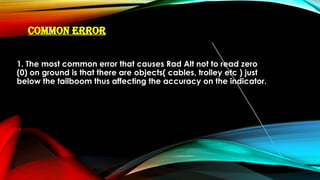 COMMON ERROR
1. The most common error that causes Rad Alt not to read zero
(0) on ground is that there are objects( cables, trolley etc ) just
below the tailboom thus affecting the accuracy on the indicator.
 