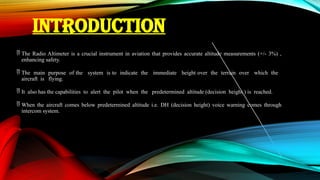 INTRODUCTION
 The Radio Altimeter is a crucial instrument in aviation that provides accurate altitude measurements (+/- 3%) ,
enhancing safety.
 The main purpose of the system is to indicate the immediate height over the terrain over which the
aircraft is flying.
 It also has the capabilities to alert the pilot when the predetermined altitude (decision height ) is reached.
 When the aircraft comes below predetermined altitude i.e. DH (decision height) voice warning comes through
intercom system.
 