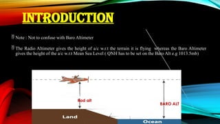 INTRODUCTION
 Note : Not to confuse with Baro Altimeter
 The Radio Altimeter gives the height of a/c w.r.t the terrain it is flying whereas the Baro Altimeter
gives the height of the a/c w.r.t Mean Sea Level ( QNH has to be set on the Baro Alt e.g 1013.5mb)
Rad alt
BARO ALT
 