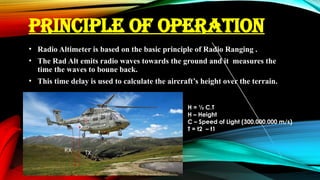 PRINCIPLE OF OPERATION
• Radio Altimeter is based on the basic principle of Radio Ranging .
• The Rad Alt emits radio waves towards the ground and it measures the
time the waves to boune back.
• This time delay is used to calculate the aircraft’s height over the terrain.
H = ½ C.T
H – Height
C – Speed of Light (300,000,000 m/s)
T = t2 – t1
TX
RX
 