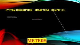 SYSTEM DESCRIPTION – (RAM 703A - IN MPH 10 )
The primary system components of radio altimeter are:
a) Transceiver
b) Antennae (02) (Tx & Rx) – same Pt No & Interchangeable
c) Indicators (02) (Pilot & Co-Pilot) – same Pt No & Interchangeable
IMPORTANT
THE HEIGHT DISPLAYED ON THE INDICATOR IS IN
METERS
 