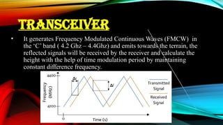 TRANSCEIVER
• It generates Frequency Modulated Continuous Waves (FMCW) in
the ‘C’ band ( 4.2 Ghz – 4.4Ghz) and emits towards the terrain, the
reflected signals will be received by the receiver and calculate the
height with the help of time modulation period by maintaining
constant difference frequency.
 