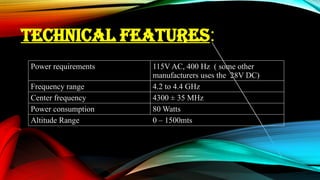 TECHNICAL FEATURES:
Power requirements 115V AC, 400 Hz ( some other
manufacturers uses the 28V DC)
Frequency range 4.2 to 4.4 GHz
Center frequency 4300 ± 35 MHz
Power consumption 80 Watts
Altitude Range 0 – 1500mts
 