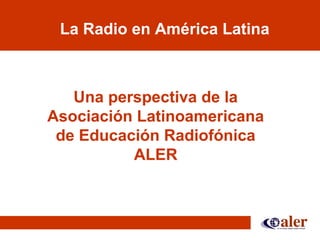 La Radio en América Latina
Una perspectiva de la
Asociación Latinoamericana
de Educación Radiofónica
ALER
 