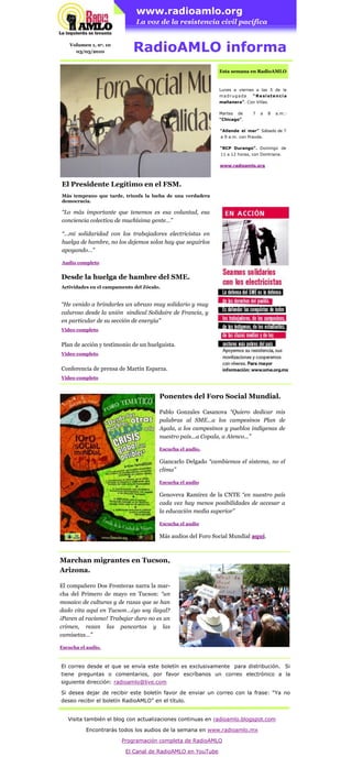 www.radioamlo.org
                               La voz de la resistencia civil pacífica


    Volumen 1, no. 10
      03/05/2010              RadioAMLO informa
                                                               Esta semana en RadioAMLO


                                                               Lunes a viernes a las 5 de la
                                                               madrugada      “Resistencia
                                                               mañanera”. Con Villas.

                                                               Martes   de    7   a   8   a.m.:
                                                               “Chicago”.

                                                               “Allende el mar” Sábado de 7
                                                               a 9 a.m. con Pravda.


Huelga de hambre masiva: Instalación.                          “RCP Durango”. Domingo de
                                                               11 a 12 horas, con Dontriana.
Marcha del SME al Zócalo.
                                                               www.radioamlo.org



El Presidente Legítimo en el FSM.
Más temprano que tarde, triunfa la lucha de una verdadera
democracia.

“Lo más importante que tenemos es esa voluntad, esa
conciencia colectiva de muchísima gente…”

“...mi solidaridad con los trabajadores electricistas en
huelga de hambre, no los dejemos solos hay que seguirlos
apoyando…”

Audio completo


Desde la huelga de hambre del SME.
Actividades en el campamento del Zócalo.


“He venido a brindarles un abrazo muy solidario y muy
caluroso desde la unión sindical Solidaire de Francia, y
en particular de su sección de energía”
Video completo


Plan de acción y testimonio de un huelguista.
Video completo


Conferencia de prensa de Martín Esparza.
Video completo



                                       Ponentes del Foro Social Mundial.

                                       Pablo Gonzales Casanova “Quiero dedicar mis
                                       palabras al SME...a los campesinos Plan de
                                       Ayala, a los campesinos y pueblos indígenas de
                                       nuestro país...a Copala, a Atenco...”

                                       Escucha el audio.

                                       Giancarlo Delgado “cambiemos el sistema, no el
                                       clima”

                                       Escucha el audio

                                       Genoveva Ramírez de la CNTE “en nuestro país
                                       cada vez hay menos posibilidades de accesar a
                                       la educación media superior”

                                       Escucha el audio

                                       Más audios del Foro Social Mundial aquí.



Marchan migrantes en Tucson,
Arizona.

El compañero Dos Fronteras narra la mar-
cha del Primero de mayo en Tucson: “un
mosaico de culturas y de razas que se han
dado cita aquí en Tucson…¿yo soy ilegal?
¡Paren al racismo! Trabajar duro no es un
crimen, rezan las pancartas y las
camisetas…”

Escucha el audio.



El correo desde el que se envía este boletín es exclusivamente para distribución. Si
tiene preguntas o comentarios, por favor escríbanos un correo electrónico a la
siguiente dirección: radioamlo@live.com

Si desea dejar de recibir este boletín favor de enviar un correo con la frase: “Ya no
deseo recibir el boletín RadioAMLO” en el título.


   Visita también el blog con actualizaciones continuas en radioamlo.blogspot.com

          Encontrarás todos los audios de la semana en www.radioamlo.mx

                        Programación completa de RadioAMLO

                            El Canal de RadioAMLO en YouTube
 