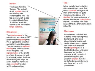 Review:                        Title:

   The logo is from the           Is in a metallic blue font which
   ‘Cannes Film festival’         stands out on the poster. The
   which signifies that the       colour connotes the age of the
   film industry has              main character as it is quite
   acclaimed this film. The       vibrant and the colour pink
   top review which is also       signifies the focus on the role of
   in metallic blue is from       women as the main protagonist in
   ‘Total Film’ which will        the film. The words ‘Fish Tank’
   appeal to the film literate    suggest that the character is stuck
   target audience.               in her life.


Background:                        Main image:

The mise-en-scene of the           Is of the main character who
background is located in the       is from a white working class
girls bedroom signifying that      background. She has a
this is a place that she often     closed body language and
comes to in order to escape.       her facial expression shows
This also creates a preferred      that she is in a reflective
reading that she is confined       mood signifying she is a
in her thoughts. The               troubled individual who wants
representation of the graffiti     to escape her life. Her
of a heart drawn on her wall       costume which consists of
by a lipstick implies that love    bland clothing and gold
is something she longs for         jewellery anchors that she
and is absent in her life. It      cant afford materialistic items
also connotes the urban            and these are her only
working class setting.             possessions.
 