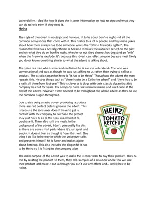 vulnerability. I also like how it gives the listener information on how to stop and what they
can do to help them if they need it.
Heinz
The style of the advert is nostalgic and humours, it talks about bonfire night and all the
common conventions that come with it. This relates to a lot of people and they make jokes
about how there always has to be someone who is the “official fireworks lighter”. The
reason that this has a nostalgic theme is because it makes the audience reflect on the past
and on what they do on bonfire night, whether or not they also eat hot dogs and go “ohh”
when the fireworks explode. It’s because this advert can reflect anyone because most likely
you do or know something similar to what the advert is talking about.
The voice is a man who is clear and confident, he is easy to understand. The tone was
conversational and was as though he was just talking to us rather than trying to sell us a
product. The classic slogan for Heinz is “It has to be Heinz” Throughout the advert the man
repeats this. He says things such as “there has to be a Catharine wheel” and “there has to be
a nail still there from last year”. This is clever as it plays with their classic slogan that this
company has had for years. The company name was also only name and used once at the
end of the advert, however it isn’t needed to be throughout the whole advert as they do use
the common slogan throughout.
Due to this being a radio advert promoting a product
there are not contact details given in the advert. This
is because the consumer doesn’t have to get in
contact with the company to purchase the product
they just have to go to the local supermarket to
purchase it. There also isn’t any music in the
background of the advert, I don’t personally like this
as there are some small parts where it’s just quiet and
empty, it doesn’t feel as though it flows that well. One
thing I do like is the way in which the voice over talks
and presents himself, he is funny and makes a joke
about ketchup. This also includes the slogan for it has
to be Heinz so it is fitting to the company also.
The main purpose of the advert was to make the listener want to buy their product. They do
this by relating the product to them, they tell examples of a situation where you will use
thee product and make it out as though you can’t use any others and… well it has to be
Heinz.
 