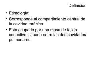 Definición Etimología: Corresponde al compartimiento central de la cavidad torácica Esta ocupado por una masa de tejido conectivo, situada entre las dos cavidades pulmonares 