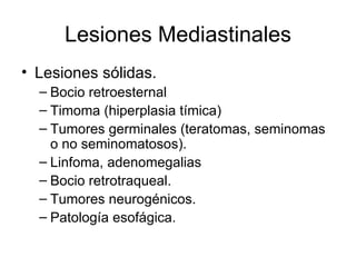 Lesiones Mediastinales Lesiones sólidas. Bocio retroesternal Timoma (hiperplasia tímica) Tumores germinales (teratomas, seminomas o no seminomatosos). Linfoma, adenomegalias Bocio retrotraqueal. Tumores neurogénicos. Patología esofágica. 