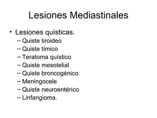 Lesiones Mediastinales Lesiones quísticas. Quiste tiroideo Quiste tímico Teratoma quístico Quiste mesotelial Quiste broncogénico Meningocele Quiste neuroentérico Linfangioma. 