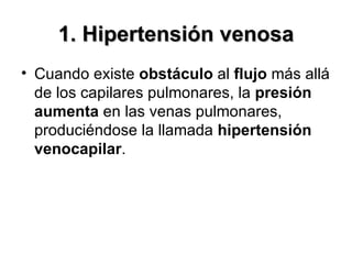 1. Hipertensión venosa Cuando existe  obstáculo  al  flujo  más allá de los capilares pulmonares, la  presión   aumenta  en las venas pulmonares, produciéndose la llamada  hipertensión venocapilar . 