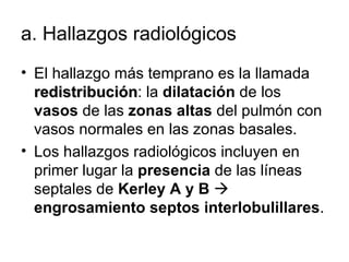 a.  Hallazgos radiológicos  El hallazgo más temprano es la llamada  redistribución : la  dilatación  de los  vasos  de las  zonas altas  del pulmón con vasos normales en las zonas basales. Los hallazgos radiológicos incluyen en primer lugar la  presencia  de las líneas septales de  Kerley A y B      engrosamiento septos interlobulillares . 