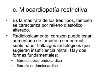 c. M iocardiopatía restrictiva Es la más rara de los tres tipos, también se caracteriza por relleno diastólico alterado.  Radiologicamente: corazón puede estar aumentado de tamaño o ser normal; suele haber hallazgos radiológicos que sugieran insuficiencia mitral. Hay dos formas fundamentales: fibroelastosis endocardica fibrosis endomiocardica  