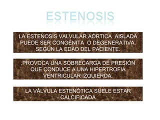 LA ESTENOSIS VALVULAR AÓRTICA  AISLADA PUEDE SER CONGÉNITA  O DEGENERATIVA, SEGÚN LA EDAD DEL PACIENTE. .PROVOCA UNA SOBRECARGA DE PRESIÓN QUE CONDUCE A UNA HIPERTROFIA VENTRICULAR IZQUIERDA. LA VÁLVULA ESTENÓTICA SUELE ESTAR CALCIFICADA 