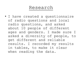 Research
• I have created a questionnaire
of radio questions and local
radio questions, and asked
about 10 people of different
ages and genders. I made sure I
asked a diversity of people, to
get different and reliable
results. I recorded my results
in tables, to make it clear
when reading the data.
 