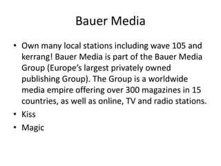 Bauer Media
• Own many local stations including wave 105 and
  kerrang! Bauer Media is part of the Bauer Media
  Group (Europe’s largest privately owned
  publishing Group). The Group is a worldwide
  media empire offering over 300 magazines in 15
  countries, as well as online, TV and radio stations.
• Kiss
• Magic
 