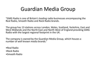 Guardian Media Group
“GMG Radio is one of Britain's leading radio businesses encompassing the
Real Radio, Smooth Radio and Rock Radio brands.

The group has 13 stations across London, Wales, Scotland, Yorkshire, East and
West Midlands and the North East and North West of England providing GMG
Radio with the largest regional footprint in the UK.

The company is owned by the Guardian Media Group, which houses a
number of well known media brands.”

•Real Radio
•Rock Radio
•Smooth Radio
 