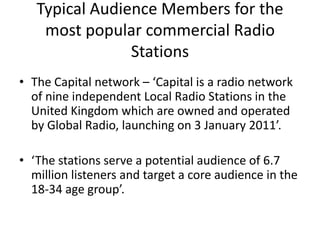 Typical Audience Members for the
    most popular commercial Radio
                Stations
• The Capital network – ‘Capital is a radio network
  of nine independent Local Radio Stations in the
  United Kingdom which are owned and operated
  by Global Radio, launching on 3 January 2011’.

• ‘The stations serve a potential audience of 6.7
  million listeners and target a core audience in the
  18-34 age group’.
 