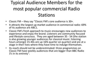 Typical Audience Members for the
     most popular commercial Radio
                 Stations
• Classic FM – they say “Classic FM’s core audience is 30+.
• It attracts the largest up market audience in commercial radio: 69%
  of its audience are ABC1.
• Classic FM’s fresh approach to music encourages new audiences to
  experience and enjoy the brand. Listeners are community focused
  and lifestyle conscious. They are aged between 35 - 54 (the station
  is also growing younger audiences for classical music: listening
  hours amongst 15-44s are up 16% quarter on quarter) and are at a
  stage in their lives where they have time to indulge themselves.
• Its reach should not be underestimated: three programmes on
  Classic FM have weekly audiences that are bigger than BBC Radio
  3’s in its entirety”.
 