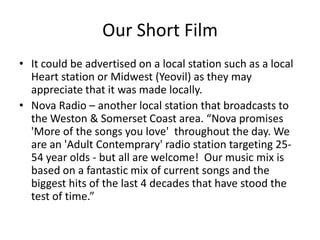 Our Short Film
• It could be advertised on a local station such as a local
  Heart station or Midwest (Yeovil) as they may
  appreciate that it was made locally.
• Nova Radio – another local station that broadcasts to
  the Weston & Somerset Coast area. “Nova promises
  'More of the songs you love' throughout the day. We
  are an 'Adult Contemprary' radio station targeting 25-
  54 year olds - but all are welcome! Our music mix is
  based on a fantastic mix of current songs and the
  biggest hits of the last 4 decades that have stood the
  test of time.”
 