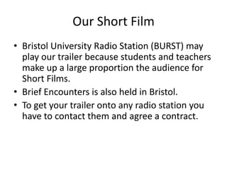Our Short Film
• Bristol University Radio Station (BURST) may
  play our trailer because students and teachers
  make up a large proportion the audience for
  Short Films.
• Brief Encounters is also held in Bristol.
• To get your trailer onto any radio station you
  have to contact them and agree a contract.
 