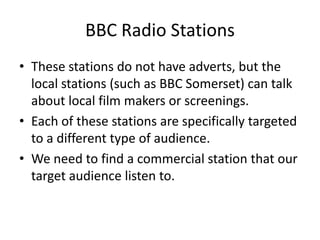 BBC Radio Stations
• These stations do not have adverts, but the
  local stations (such as BBC Somerset) can talk
  about local film makers or screenings.
• Each of these stations are specifically targeted
  to a different type of audience.
• We need to find a commercial station that our
  target audience listen to.
 