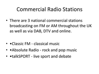 Commercial Radio Stations
• There are 3 national commercial stations
  broadcasting on FM or AM throughout the UK
  as well as via DAB, DTV and online.

• •Classic FM - classical music
• •Absolute Radio - rock and pop music
• •talkSPORT - live sport and debate
 