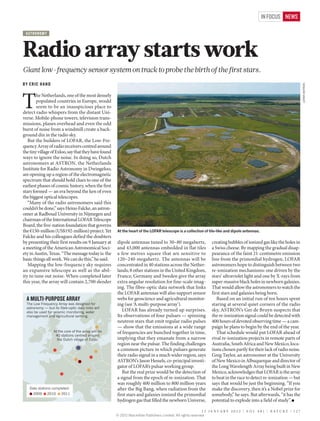 IN FOCUS NEWS

 AST RO NO MY




Radio array starts work
Giant low-frequency sensor system on track to probe the birth of the first stars.
BY ERIC HAND




                                                                                                                                                                       LOFAR/ASTRON
T
        he Netherlands, one of the most densely
        populated countries in Europe, would
        seem to be an inauspicious place to
detect radio whispers from the distant Uni-
verse. Mobile-phone towers, television trans-
missions, planes overhead and even the odd
burst of noise from a windmill create a back-
ground din in the radio sky.
   But the builders of LOFAR, the Low-Fre-
quency Array of radio receivers centred around
the tiny village of Exloo, say that they have found
ways to ignore the noise. In doing so, Dutch
astronomers at ASTRON, the Netherlands
Institute for Radio Astronomy in Dwingeloo,
are opening up a region of the electromagnetic
spectrum that should hold clues to one of the
earliest phases of cosmic history, when the first
stars formed — an era beyond the ken of even
the biggest optical telescopes.
   “Many of the radio astronomers said this
couldn’t be done,” says Heino Falcke, an astron-
omer at Radboud University in Nijmegen and
chairman of the International LOFAR Telescope
Board, the five-nation foundation that governs
the €150-million (US$192-million) project. Yet        At the heart of the LOFAR telescope is a collection of tile-like and dipole antennas.
Falcke and his colleagues defied the doubters
by presenting their first results on 9 January at     dipole antennas tuned to 30–80 megahertz,                  creating bubbles of ionized gas like the holes in
a meeting of the American Astronomical Soci-          and 43,000 antennas embedded in flat tiles                 a Swiss cheese. By mapping the gradual disap-
ety in Austin, Texas. “The message today is: the      a few metres square that are sensitive to                  pearance of the faint 21-centimetre emission
basic things all work. We can do this,” he said.      120–240 megahertz. The antennas will be                    line from the primordial hydrogen, LOFAR
   Mapping the low-frequency sky requires             concentrated in 40 stations across the Nether-             astronomers hope to distinguish between two
an expansive telescope as well as the abil-           lands; 8 other stations in the United Kingdom,             re-ionization mechanisms: one driven by the
ity to tune out noise. When completed later           France, Germany and Sweden give the array                  stars’ ultraviolet light and one by X-rays from
this year, the array will contain 2,700 slender       extra angular resolution for fine-scale imag-              super-massive black holes in newborn galaxies.
                                                      ing. The fibre-optic data network that links               That would allow the astronomers to watch the
                                                      the LOFAR antennas will also support sensor                first stars and galaxies being born.
  A MULTI-PURPOSE ARRAY                               webs for geoscience and agricultural monitor-                 Based on an initial run of ten hours spent
  The Low Frequency Array was designed for            ing (see ‘A multi-purpose array’).                         staring at several quiet corners of the radio
  astronomy — but its bre-optic data links will
  also be used for seismic monitoring, water
                                                         LOFAR has already turned up surprises.                  sky, ASTRON’s Ger de Bruyn suspects that
  management and agricultural sensing.                Its observations of four pulsars — spinning                the re-ionization signal could be detected with
                                                      neutron stars that emit regular radio pulses               400 hours of devoted observing time — a cam-
                                                      — show that the emissions at a wide range                  paign he plans to begin by the end of the year.
                  At the core of the array will be    of frequencies are bunched together in time,                  That schedule would put LOFAR ahead of
                   40 stations centred around
                    the Dutch village of Exloo.       implying that they emanate from a narrow                   rival re-ionization projects in remote parts of
                                                      region near the pulsar. The finding challenges             Australia, South Africa and New Mexico, loca-
                                                      a common picture in which pulsars generate                 tions chosen partly for their lack of radio noise.
                                                      their radio signal in a much wider region, says            Greg Taylor, an astronomer at the University
                                                      ASTRON’s Jason Hessels, co-principal investi-              of New Mexico in Albuquerque and director of
                                                      gator of LOFAR’s pulsar working group.                     the Long Wavelength Array being built in New
                                                         But the real prize would be the detection of            Mexico, acknowledges that LOFAR is the array
                                                      a signal from the epoch of re-ionization. That             to beat in the race to detect re-ionization — but
                                                      was roughly 400 million to 800 million years               says that would be just the beginning. “If you
   Date stations completed:                           after the Big Bang, when radiation from the                make the discovery, then it’s a Nobel prize for
      2009      2010   2011                           first stars and galaxies ionized the primordial            somebody,” he says. But afterwards, “it has the
                                                      hydrogen gas that filled the newborn Universe,             potential to explode into a field of study”. ■

                                                                                                            1 2 JA N UA RY 2 0 1 2 | VO L 4 8 1 | N AT U R E | 1 2 7
                                                      © 2012 Macmillan Publishers Limited. All rights reserved
 