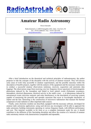 1
Amateur Radio Astronomy
Flavio Falcinelli
RadioAstroLab s.r.l. 60019 Senigallia (AN) - Italy - Via Corvi, 96
Tel: +39 071 6608166 - Fax: +39 071 6612768
info@radioastrolab.it www.radioastrolab.it
After a brief introduction on the theoretical and technical principles of radioastronomy, the author
proposes to link the concepts of the discipline with the activity of amateur research. They will discuss
some areas of work truly accessible to amateur experimenters, and the possible outcomes within the
description of feasible projects, together with the analysis of the equipment and the necessary instruments
to conduct a successful amateur observations (antennas, receivers, acquisition and automatic data
logging). The observations range from receiving very low frequency (lower spectrum) of electromagnetic
phenomena induced by the ionosphere and linked to local natural events (Schumann resonances,
atmospheric electrical phenomena, electrical activity in the earth's crust, ...), to phenomena induced by
astronomical events (activities meteoric and solar interference), to the description of receiving systems
capable of monitoring the powerful and sporadic emissions that occur at wavelengths decametric of
Jupiter and the Sun. Interesting is the construction of microwave radiometers that measure the thermal
component of solar radiation or other important radio sources.
Finally, some electronic modules are described, equipped with the necessary software, developed for
amateur radio astronomy applications: using such devices any investigator will be able to approach the
radio astronomy building instruments operating in various frequency bands, with different performance
and cost. This material, available in kit form or as a complete instrument ready for use, it should
contribute to the diffusion of this fascinating discipline and allow the creation of a network of amateur
radio astronomy stations with characteristics comparable and repeatable.
 