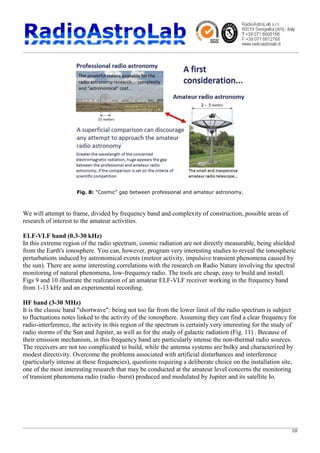 10
Fig. 8: "Cosmic" gap between professional and amateur astronomy.
We will attempt to frame, divided by frequency band and complexity of construction, possible areas of
research of interest to the amateur activities.
ELF-VLF band (0.3-30 kHz)
In this extreme region of the radio spectrum, cosmic radiation are not directly measurable, being shielded
from the Earth's ionosphere. You can, however, program very interesting studies to reveal the ionospheric
perturbations induced by astronomical events (meteor activity, impulsive transient phenomena caused by
the sun). There are some interesting correlations with the research on Radio Nature involving the spectral
monitoring of natural phenomena, low-frequency radio. The tools are cheap, easy to build and install.
Figs 9 and 10 illustrate the realization of an amateur ELF-VLF receiver working in the frequency band
from 1-13 kHz and an experimental recording.
HF band (3-30 MHz)
It is the classic band "shortwave": being not too far from the lower limit of the radio spectrum is subject
to fluctuations notes linked to the activity of the ionosphere. Assuming they can find a clear frequency for
radio-interference, the activity in this region of the spectrum is certainly very interesting for the study of
radio storms of the Sun and Jupiter, as well as for the study of galactic radiation (Fig. 11) . Because of
their emission mechanism, in this frequency band are particularly intense the non-thermal radio sources.
The receivers are not too complicated to build, while the antenna systems are bulky and characterized by
modest directivity. Overcome the problems associated with artificial disturbances and interference
(particularly intense at these frequencies), questions requiring a deliberate choice on the installation site,
one of the most interesting research that may be conducted at the amateur level concerns the monitoring
of transient phenomena radio (radio -burst) produced and modulated by Jupiter and its satellite Io.
 