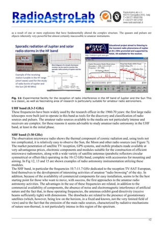 12
as a result of one or more explosions that have fundamentally altered the complex structure. The quasars and pulsars are
objects inherently very powerful but almost certainly inaccessible to amateur instruments.
Fig. 11: Experimental facility for the reception of radio interference in the HF band of Jupiter and the Sun This
is a classic, as well as fascinating area of research is particularly suitable for amateur radio astronomers.
UHF band (0.3-3 GHz)
These frequencies have been widely used by the research officer in the 1960-70 years: the first large radio
telescopes were built just to operate in this band as tools for the discovery and classification of radio
sources and pulsars. The amateur radio sources available to the media are not particularly intense and
receivers are complex: for these reasons it seems advisable to study amateur radio astronomy in the UHF
band, at least in the initial phase.
SHF band (3-30 GHz)
The observation microwave radio shows the thermal component of cosmic radiation and, using tools not
too complicated, it is relatively easy to observe the Sun, the Moon and other radio sources (see Figure 7).
The market penetration of satellite TV reception, GPS systems, and mobile products made available at
very advantageous prices, electronic components and modules suitable for the construction of efficient
microwave radiometers, along with a wide variety of satellite antennas (parabolic reflectors circular
symmetrical or offset-like) operating in the 10-12 GHz band, complete with accessories for mounting and
aiming. In Fig 12, 13 and 15 are shown examples of radio astronomy instrumentation utilizing these
modules.
The SHF band, in particular the frequencies 10.7-11.7 GHz dedicated to the reception TV-SAT European,
lend themselves to the development of interesting activities of amateur "radio browsing" of the sky. In
addition, because of the availability of commercial components for easy installation, seems to be the best
starting point for those who want to move, with success, the first approaches to the amateur radio
astronomy activities. The advantages in the use of these frequencies are related, in addition to the
commercial availability of components, the absence of noise and electromagnetic interference of artificial
nature and the fact that, in these operating frequencies, the antennas exhibit good directivity (receive
beams sufficiently tight) with dimensions. The drawbacks are related to the presence of geostationary
satellites (which, however, being low on the horizon, in a fixed and known, not the very limited field of
view) and to the fact that the emission of the main radio sources, characterized by radiative mechanisms
of nature non-thermal, is not particularly intense in this region of the spectrum.
 