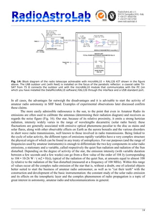 14
Fig. 14: Block diagram of the radio telescope achievable with microRAL10 + RAL126 KIT shown in the figure
above. The LNB outdoor unit (with feed) is installed on the focus of the parabolic reflector: a coaxial cable TV-
SAT from 75 Ω connects the outdoor unit with the microRAL10 module that communicates with the PC (on
which you have installed the DataMicroRAL10 software) RAL126 through the interface and a USB standard port.
In all cases, the advantages far outweigh the disadvantages and it is advisable to start the activity of
amateur radio astronomy in SHF band. Examples of experimental observations later discussed confirm
these claims.
The more easily admissible radiosource is the sun, to the point that even in Amateur Radio its
emissions are often used to calibrate the antennas (determining their radiation diagram) and receivers as
regards the noise figure (Fig. 16). Our star, because of its relative proximity, it emits a strong hertzian
radiation, intensity widely varies in the range of wavelengths decametric (solar radio burst): these
fluctuations are generally associated with emissive optical phenomena peculiar to the disc as stains and
solar flares, along with other observable effects on Earth as the aurora borealis and the various disorders
in short wave radio transmissions, well known to those involved in radio transmissions. Being linked to
the cycle of solar activity, the different types of emissions rapidly variables have a very complex structure
the physical origin of which can be found in any treaty of astrophysics. For our purposes (and the range of
frequencies used by amateur instruments) is enough to differentiate the two key components in solar radio
emissions, a stationary and a variable, called respectively the quiet Sun radiation and radiation of the Sun
disturbed. Depending on the degree of activity of the star, the emission intensity (with variable duration
between a few seconds and a few weeks) can go from a flow value of the order of 104 Jy (corresponding
to 104 • 10-26 W / ( m2 • Hz)), typical of the radiation of the quiet Sun, at amounts equal to almost 108
Jy relative to the radiation of the Sun disturbed (measured at a frequency of 100 MHz). Within this range
of values occur all the complex radio emission of the star that is, without a doubt, one of celestial objects
better suited to start the business of amateur radio astronomer, as well as to "cut their teeth" with the
construction and development of the basic instrumentation: the constant study of the solar radio emission
and its effects on the ionospheric layer and the complex phenomenon of radio propagation is a topic of
great interest in astronomy, amateur radio and telecommunications in general.
 