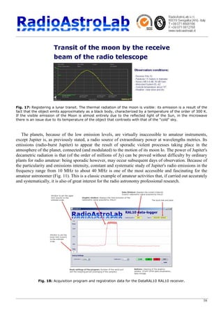 16
Fig. 17: Registering a lunar transit. The thermal radiation of the moon is visible: its emission is a result of the
fact that the object emits approximately as a black body, characterized by a temperature of the order of 300 K.
If the visible emission of the Moon is almost entirely due to the reflected light of the Sun, in the microwave
there is an issue due to its temperature of the object that contrasts with that of the "cold" sky.
The planets, because of the low emission levels, are virtually inaccessible to amateur instruments,
except Jupiter is, as previously stated, a radio source of extraordinary power at wavelengths metrics. Its
emissions (radio-burst Jupiter) to appear the result of sporadic violent processes taking place in the
atmosphere of the planet, connected (and modulated) to the motion of its moon Io. The power of Jupiter's
decametric radiation is that (of the order of millions of Jy) can be proved without difficulty by ordinary
plants for radio amateur: being sporadic however, may occur subsequent days of observation. Because of
the particularity and emissions intensity, constant and systematic study of Jupiter's radio emissions in the
frequency range from 10 MHz to about 40 MHz is one of the most accessible and fascinating for the
amateur astronomer (Fig. 11). This is a classic example of amateur activities that, if carried out accurately
and systematically, it is also of great interest for the radio astronomy professional research.
Fig. 18: Acquisition program and registration data for the DataRAL10 RAL10 receiver.
 