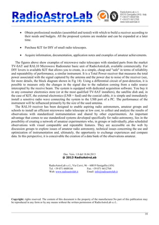 18
· Obtain professional modules (assembled and tested) with which to build a receiver according to
their needs and budgets. All the proposed systems are modular and can be expanded at a later
time.
· Purchase KIT for DIY of small radio telescopes.
· Acquire information, documentation, application notes and examples of amateur achievements.
The figures above show examples of microwave radio telescopes with standard parts from the market
TV-SAT and RAL10 Microwave Radiometer basic unit of RadioAstroLab, available commercially. For
DIY lovers is available KIT that allows you to create, in a simple, cheap and "safe" in terms of reliability
and repeatability of performance, a similar instrument. It is a Total Power receiver that measures the total
power associated with the signal captured by the antenna and the power due to noise of the receiver (see,
for more details, the block diagram shown in Fig 14). Using a differential circuit of post-detection, it is
possible to measure only the changes in the signal due to the radiation coming from a radio source
intercepted by the receive beam. The system is equipped with dedicated acquisition software. You buy it
in any consumer electronics store (or at the most qualified TV-SAT installers), the satellite dish and, in
the case of KIT, the external electronics (LNB + feed) and the coaxial cable, it is simple and immediately
install a sensitive radio wave connecting the system to the USB port of a PC. The performance of the
instrument will be influenced primarily by the size of the used antenna.
The RAL10 receiver has been designed to enable aspiring radio astronomers, amateur groups and
schools to install an efficient microwave radio telescope at low cost, to collect and analyze the results of
observations with standardized instrumentation and shared by other experimenters. An important
advantage that comes to use standardized systems developed specifically for radio-astronomy, lies in the
possibility of creating a network of amateur experimenters who, in groups or individually, plan scheduled
observations with visual comparable and repeatable features. They are accessible on the web by
discussion groups to explore issues of amateur radio astronomy, technical issues concerning the use and
optimization of instrumentation and, ultimately, the opportunity to exchange experiences and compare
data. In this perspective, it is conceivable the creation of a data bank of the observations amateur.
Doc. Vers. 1.0 del 18.04.2013
@ 2013 RadioAstroLab
RadioAstroLab s.r.l., Via Corvi, 96 – 60019 Senigallia (AN)
Tel. +39 071 6608166 Fax: +39 071 6612768
Web: www.radioastrolab.it Email: info@radioastrolab.it
Copyright: rights reserved. The content of this document is the property of the manufacturer.No part of this publication may
be reproduced in any form or by any means without the written permission of RadioAstroLab s.r.l..
 