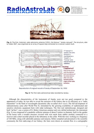 3
Fig. 1: The first, historical, radio astronomy antenna (1931), the famous " Jansky carousel". The structure, able
to rotate 360°, was organized as an array of square loop connected to a receiver custom built.
Fig. 2: The first radio astronomical data recorded by Jansky.
Although the characteristics of the instrument of Jansky were not too good compared to the
apparatuses of today, he was able to reveal the emission of the Galaxy due to its efficiency as a “radio
transmitter” in the band of wavelengths decametric (the so-called short wave). The full development of
radioastronomy came after World War II, stimulated by the growing availability of sophisticated and
sensitive electronic equipment born with radar techniques. The first real radiotelescope, designed and
built “ad hoc”, was a system of G. Reber (American amateur and very skilled technician): the instrument
(Fig. 3) was composed of a parabolic reflector antenna of about 9 meters in diameter, built in the garden
of the house with a wooden structure covered with wire mesh from stables meshed, connected to a
receiver and a chart recorder placed in the laboratory in the cellar. With this tool, working at a frequency
of 160 MHz, along with admirable patience and tenacity, Reber compiled and presented to the scientific
community the first radio-map of our Galaxy: the lines were drawn at constant flow in a cartographic
 