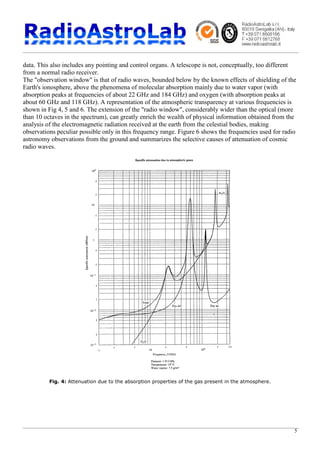 5
data. This also includes any pointing and control organs. A telescope is not, conceptually, too different
from a normal radio receiver.
The "observation window" is that of radio waves, bounded below by the known effects of shielding of the
Earth's ionosphere, above the phenomena of molecular absorption mainly due to water vapor (with
absorption peaks at frequencies of about 22 GHz and 184 GHz) and oxygen (with absorption peaks at
about 60 GHz and 118 GHz). A representation of the atmospheric transparency at various frequencies is
shown in Fig 4, 5 and 6. The extension of the "radio window", considerably wider than the optical (more
than 10 octaves in the spectrum), can greatly enrich the wealth of physical information obtained from the
analysis of the electromagnetic radiation received at the earth from the celestial bodies, making
observations peculiar possible only in this frequency range. Figure 6 shows the frequencies used for radio
astronomy observations from the ground and summarizes the selective causes of attenuation of cosmic
radio waves.
Fig. 4: Attenuation due to the absorption properties of the gas present in the atmosphere.
 