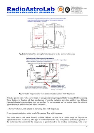 6
Fig. 5: Schematic of the atmospheric transparency to the cosmic radio waves.
Fig. 6: Usable frequencies for radio astronomy observations from the ground.
With the generic term radio source refers to any celestial object responsible for measurable broadcasting.
These bodies, in function of their mechanism of specific radiation, prevalent exhibit very different
chemical-physical characteristics from one another. For our purposes, we can simply group the radiative
types of celestial sources into two broad categories:
1. thermal radiation, with a trend of increasing flow with frequency;
2. non-thermal radiation, with a trend of decreasing flow with frequency.
The radio sources that emit thermal radiation behave, at least in a certain range of frequencies,
approximately as a black body. This type of radiation (Planck's law) is originated by thermal agitation of
the molecules that constitute the object and is proportional to its absolute temperature, with a law
 
