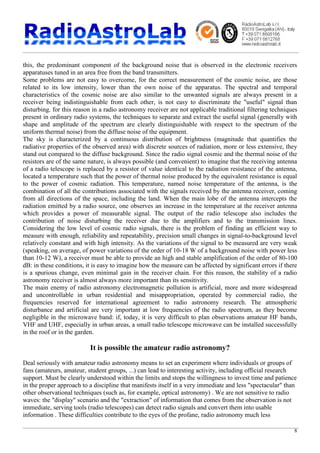 8
this, the predominant component of the background noise that is observed in the electronic receivers
apparatuses tuned in an area free from the band transmitters.
Some problems are not easy to overcome, for the correct measurement of the cosmic noise, are those
related to its low intensity, lower than the own noise of the apparatus. The spectral and temporal
characteristics of the cosmic noise are also similar to the unwanted signals are always present in a
receiver being indistinguishable from each other, is not easy to discriminate the "useful" signal than
disturbing. for this reason in a radio astronomy receiver are not applicable traditional filtering techniques
present in ordinary radio systems, the techniques to separate and extract the useful signal (generally with
shape and amplitude of the spectrum are clearly distinguishable with respect to the spectrum of the
uniform thermal noise) from the diffuse noise of the equipment.
The sky is characterized by a continuous distribution of brightness (magnitude that quantifies the
radiative properties of the observed area) with discrete sources of radiation, more or less extensive, they
stand out compared to the diffuse background. Since the radio signal cosmic and the thermal noise of the
resistors are of the same nature, is always possible (and convenient) to imagine that the receiving antenna
of a radio telescope is replaced by a resistor of value identical to the radiation resistance of the antenna,
located a temperature such that the power of thermal noise produced by the equivalent resistance is equal
to the power of cosmic radiation. This temperature, named noise temperature of the antenna, is the
combination of all the contributions associated with the signals received by the antenna receiver, coming
from all directions of the space, including the land. When the main lobe of the antenna intercepts the
radiation emitted by a radio source, one observes an increase in the temperature at the receiver antenna
which provides a power of measurable signal. The output of the radio telescope also includes the
contribution of noise disturbing the receiver due to the amplifiers and to the transmission lines.
Considering the low level of cosmic radio signals, there is the problem of finding an efficient way to
measure with enough, reliability and repeatability, precision small changes in signal-to-background level
relatively constant and with high intensity. As the variations of the signal to be measured are very weak
(speaking, on average, of power variations of the order of 10-18 W of a background noise with power less
than 10-12 W), a receiver must be able to provide an high and stable amplification of the order of 80-100
dB: in these conditions, it is easy to imagine how the measure can be affected by significant errors if there
is a spurious change, even minimal gain in the receiver chain. For this reason, the stability of a radio
astronomy receiver is almost always more important than its sensitivity.
The main enemy of radio astronomy electromagnetic pollution is artificial, more and more widespread
and uncontrollable in urban residential and misappropriation, operated by commercial radio, the
frequencies reserved for international agreement to radio astronomy research. The atmospheric
disturbance and artificial are very important at low frequencies of the radio spectrum, as they become
negligible in the microwave band: if, today, it is very difficult to plan observations amateur HF bands,
VHF and UHF, especially in urban areas, a small radio telescope microwave can be installed successfully
in the roof or in the garden.
It is possible the amateur radio astronomy?
Deal seriously with amateur radio astronomy means to set an experiment where individuals or groups of
fans (amateurs, amateur, student groups, ...) can lead to interesting activity, including official research
support. Must be clearly understood within the limits and stops the willingness to invest time and patience
in the proper approach to a discipline that manifests itself in a very immediate and less "spectacular" than
other observational techniques (such as, for example, optical astronomy) . We are not sensitive to radio
waves: the "display" scenario and the "extraction" of information that comes from the observation is not
immediate, serving tools (radio telescopes) can detect radio signals and convert them into usable
information . These difficulties contribute to the eyes of the profane, radio astronomy much less
 