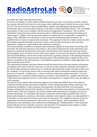 9
accessible and "dark" than optical astronomy.
Given the wavelength of visible radiation and the structure of our eyes, we are able to directly visualize
the scenario observed in the form of a color image with a sufficient degree of detail for our needs of daily
survival. The use of systems of optical amplification, together with appropriate opening geometries
instrumental, allows to increase the sensitivity of our senses to better and farther observe. The wavelength
much greater of radio waves, together with the need to use appropriate "transducers" that reveal the
information coming from the scenario observed, makes it difficult and not immediate the formation of
"radio images": complex tools are required, expensive to obtain data of "visual quality" comparable to
optical. These difficulties are well-known to those involved in professional radio astronomy, are
amplified when it comes to amateur radio astronomy. If the approach of the fan is made exclusively with
the mentality acquired during the experience in optics, may be weak motivation to start and, more
importantly, continue to a valid amateur radio astronomy experience.
The real possibilities available to an amateur radio astronomer depend on many factors interacting with
each other: the skill and experience of the observer, the technical characteristics of the instrument used
and the environmental characteristics of the place of observation which must be free from any kind of
electromagnetic noise can drown out the weak cosmic signals. As just seen, the intensity of the artificial
and natural disturbances, such as that of radio interference in general, increases as the operating frequency
and with the height of the antenna system from the ground. This problem today is deeply felt due to the
massive occupation of the radio spectrum, if not properly coped may invalidate or make impossible even
radio astronomy observations.
The experimental character and charm inherent justify the interest shown by many amateur and amateur
astronomers in this type of activity. It can not, or want not to take competitive positions with respect to
the official radio astronomy research (Fig. 8): I think the radio astronomy amateur can take its place over
the "academic" as well as the serious work of research of the optical astronomers amateurs (study and
discovery of asteroids , variable stars, ...) arises in relation to astronomy professional optics. To avoid
disappointment it is essential to identify projects accessible to their possibilities, together with the limits
within which much depends, however, on the ability and competence to organize their work, the ability to
work in groups.
The activity of the amateur radio astronomer appears to be technically difficult due to the technical
complexity and the limited commercial availability of tools: being practically nothing, until today, the
commercial availability of radio astronomy instrumentation, the fans build their own instruments,
limiting, of Indeed, the spread of the discipline in those who had interest and expertise in electronics (like
amateur radio). With rare exceptions, the activity amateur radio astronomy has emerged as an activity
limited and sporadic. As a discipline that requires a minimum of knowledge in parallel fields such as
physics and astrophysics, astronomy, electronics, mechanics and computer science, we understand that it
is desirable to set the research activities in the style of work group. The complexity and cost of such an
organization are directly proportional to the results you wish to achieve. And it is possible to direct
gradually the issue, building to more ambitious and challenging the "building blocks" of the experience
gained with the previous work that, in general, and especially in the beginning, they produce a certain
number of failures, many doubts and some shy and exciting success.
 