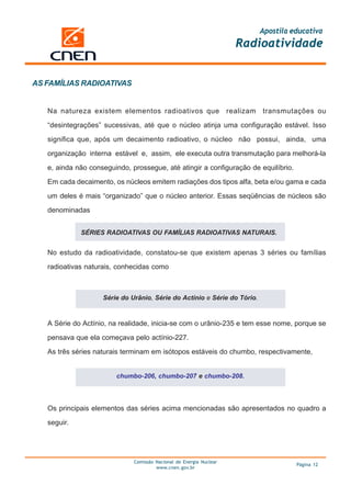 Apostila educativa
                                                                       Radioatividade


AS FAMÍLIAS RADIOATIVAS


   Na natureza existem elementos radioativos que                     realizam   transmutações ou

   “desintegrações” sucessivas, até que o núcleo atinja uma configuração estável. Isso

   significa que, após um decaimento radioativo, o núcleo não possui, ainda, uma

   organização interna estável e, assim, ele executa outra transmutação para melhorá-la

   e, ainda não conseguindo, prossegue, até atingir a configuração de equilíbrio.

   Em cada decaimento, os núcleos emitem radiações dos tipos alfa, beta e/ou gama e cada

   um deles é mais “organizado” que o núcleo anterior. Essas seqüências de núcleos são

   denominadas


             SÉRIES RADIOATIVAS OU FAMÍLIAS RADIOATIVAS NATURAIS.


   No estudo da radioatividade, constatou-se que existem apenas 3 séries ou famílias

   radioativas naturais, conhecidas como



                    Série do Urânio, Série do Actínio e Série do Tório.


   A Série do Actínio, na realidade, inicia-se com o urânio-235 e tem esse nome, porque se

   pensava que ela começava pelo actínio-227.

   As três séries naturais terminam em isótopos estáveis do chumbo, respectivamente,


                        chumbo-206, chumbo-207 e chumbo-208.




   Os principais elementos das séries acima mencionadas são apresentados no quadro a

   seguir.




                              Comissão Nacional de Energia Nuclear
                                                                                          Página 12
                                       www.cnen.gov.br
 
