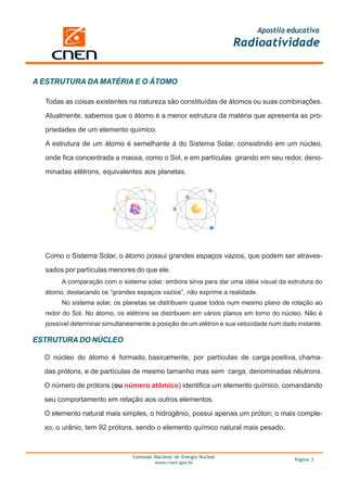 Apostila educativa
                                                                       Radioatividade


A ESTRUTURA DA MATÉRIA E O ÁTOMO

  Todas as coisas existentes na natureza são constituídas de átomos ou suas combinações.

  Atualmente, sabemos que o átomo é a menor estrutura da matéria que apresenta as pro-

  priedades de um elemento químico.

  A estrutura de um átomo é semelhante à do Sistema Solar, consistindo em um núcleo,

  onde fica concentrada a massa, como o Sol, e em partículas girando em seu redor, deno-

  minadas elétrons, equivalentes aos planetas.




  Como o Sistema Solar, o átomo possui grandes espaços vazios, que podem ser atraves-

  sados por partículas menores do que ele.
       A comparação com o sistema solar, embora sirva para dar uma idéia visual da estrutura do
  átomo, destacando os “grandes espaços vazios”, não exprime a realidade.
       No sistema solar, os planetas se distribuem quase todos num mesmo plano de rotação ao
  redor do Sol. No átomo, os elétrons se distribuem em vários planos em torno do núcleo. Não é
  possível determinar simultaneamente a posição de um elétron e sua velocidade num dado instante.

ESTRUTURA DO NÚCLEO

  O núcleo do átomo é formado, basicamente, por partículas de carga positiva, chama-

  das prótons, e de partículas de mesmo tamanho mas sem carga, denominadas nêutrons.

  O número de prótons (ou número atômico) identifica um elemento químico, comandando

  seu comportamento em relação aos outros elementos.

  O elemento natural mais simples, o hidrogênio, possui apenas um próton; o mais comple-

  xo, o urânio, tem 92 prótons, sendo o elemento químico natural mais pesado.



                                Comissão Nacional de Energia Nuclear
                                                                                       Página 3
                                         www.cnen.gov.br
 